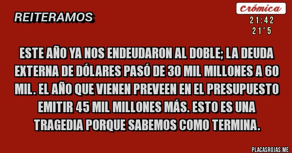 Placas Rojas - Este año ya nos endeudaron al doble; la deuda externa de dólares pasó de 30 mil millones a 60 mil. El año que vienen preveen en el presupuesto emitir 45 mil millones más. Esto es una tragedia porque sabemos como termina. Placas Rojas - Este año ya nos endeudaron al doble; la deuda externa de dólares pasó de 30 mil millones a 60 mil. El año que vienen preveen en el presupuesto emitir 45 mil millones más. Esto es una tragedia porque sabemos como termina.
