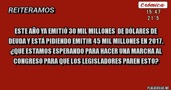 Placas Rojas - Este año ya emitió 30 mil millones de dólares de deuda y está pidiendo emitir 45 mil millones en 2017.
¿QUE ESTAMOS ESPERANDO PARA HACER UNA MARCHA AL CONGRESO PARA QUE LOS LEGISLADORES PAREN ESTO? Placas Rojas - Este año ya emitió 30 mil millones de dólares de deuda y está pidiendo emitir 45 mil millones en 2017.
¿QUE ESTAMOS ESPERANDO PARA HACER UNA MARCHA AL CONGRESO PARA QUE LOS LEGISLADORES PAREN ESTO?