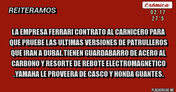 Placas Rojas - LA EMPRESA FERRARI CONTRATO AL CARNICERO PARA QUE PRUEBE LAS ULTIMAS VERSIONES DE PATRULLEROS QUE IRAN A DUBAI.TIENEN GUARDABARRO DE ACERO AL CARBONO Y RESORTE DE REBOTE ELECTROMAGNETICO .YAMAHA LE PROVEERA DE CASCO Y HONDA GUANTES.