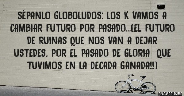 Placas Rojas - Sépanlo globoludos: Los k vamos a cambiar futuro por pasado...(el futuro de ruinas que nos van a dejar ustedes, por el pasado de gloria  que tuvimos en la decada ganada!!)