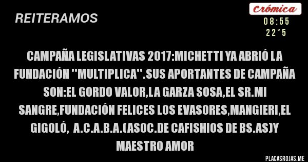 Placas Rojas - Campaña legislativas 2017:Michetti ya abrió la fundación ''multiplica''.sus aportantes de campaña son:el gordo valor,la garza sosa,el sr.mi sangre,fundación felices los evasores,mangieri,el gigoló,  a.c.a.b.a.(asoc.de cafishios de bs.as)y maestro amor