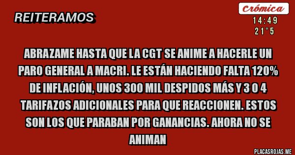 Placas Rojas - Abrazame hasta que la CGT se anime a hacerle un paro general a Macri. Le están haciendo falta 120% de inflación, unos 300 mil despidos más y 3 o 4 tarifazos adicionales para que reaccionen. Estos son los que paraban por Ganancias. Ahora no se animan 