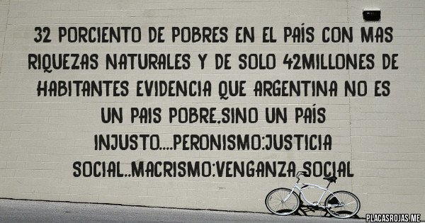 Placas Rojas - 32 porciento de pobres en el país con mas riquezas naturales y de solo 42millones de habitantes evidencia que argentina no es un pais pobre,sino un país injusto....peronismo:justicia social..macrismo:venganza social