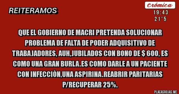 Placas Rojas - QUE EL GOBIERNO DE MACRI PRETENDA SOLUCIONAR PROBLEMA DE FALTA DE PODER ADQUISITIVO DE TRABAJADORES, AUH,JUBILADOS CON BONO DE $ 600, ES COMO UNA GRAN BURLA.ES COMO DARLE A UN PACIENTE CON INFECCIÒN,UNA ASPIRINA.REABRIR PARITARIAS P/RECUPERAR 25%.