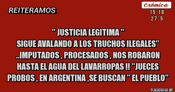 Placas Rojas - '' JUSTICIA LEGITIMA ''
SIGUE AVALANDO A LOS TRUCHOS ILEGALES'' ..IMPUTADOS , PROCESADOS , NOS ROBARON HASTA EL AGUA DEL LAVARROPAS !! ''JUECES PROBOS , EN ARGENTINA ,SE BUSCAN '' EL PUEBLO''