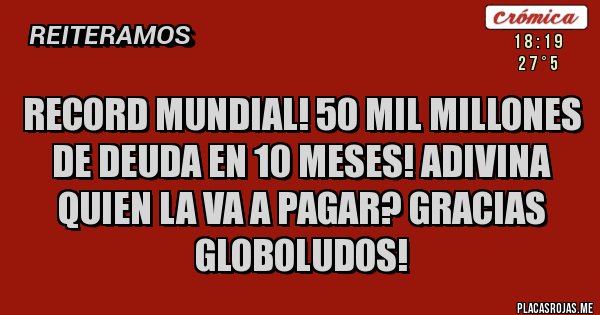 Placas Rojas - record mundial! 50 mil millones de deuda en 10 meses! adivina quien la va a pagar? gracias globoludos!