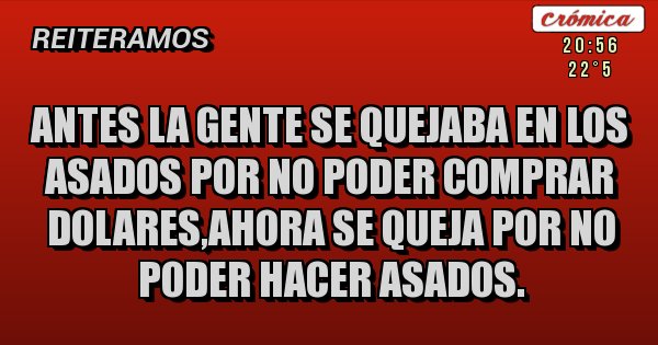 Placas Rojas - ANTES LA GENTE SE QUEJABA EN LOS ASADOS POR NO PODER COMPRAR DOLARES,AHORA SE QUEJA POR NO PODER HACER ASADOS. Placas Rojas - ANTES LA GENTE SE QUEJABA EN LOS ASADOS POR NO PODER COMPRAR DOLARES,AHORA SE QUEJA POR NO PODER HACER ASADOS.