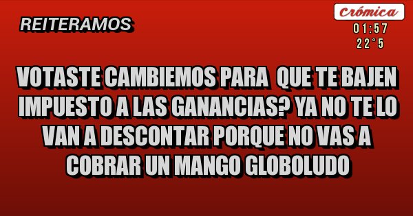 Placas Rojas - VOTASTE CAMBIEMOS PARA  QUE TE BAJEN IMPUESTO A LAS GANANCIAS? YA NO TE LO VAN A DESCONTAR PORQUE NO VAS A COBRAR UN MANGO GLOBOLUDO