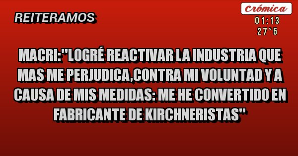 Placas Rojas - Macri:''logré reactivar la industria que mas me perjudica,contra mi voluntad y a causa de mis medidas: me he convertido en fabricante de kirchneristas''