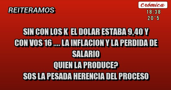 Placas Rojas - SIN CON LOS K  EL DOLAR ESTABA 9,40 Y 
CON VOS 16 .... LA INFLACION Y LA PERDIDA DE SALARIO 
QUIEN LA PRODUCE?  
SOS LA PESADA HERENCIA DEL PROCESO