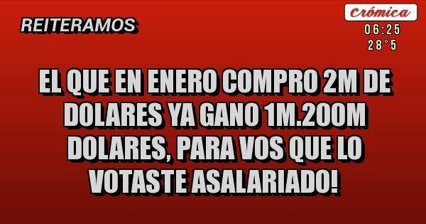 Placas Rojas - el que en enero compro 2M de dolares ya gano 1M.200m DOLARES, PARA VOS QUE LO VOTASTE ASALARIADO! Placas Rojas - el que en enero compro 2M de dolares ya gano 1M.200m DOLARES, PARA VOS QUE LO VOTASTE ASALARIADO!