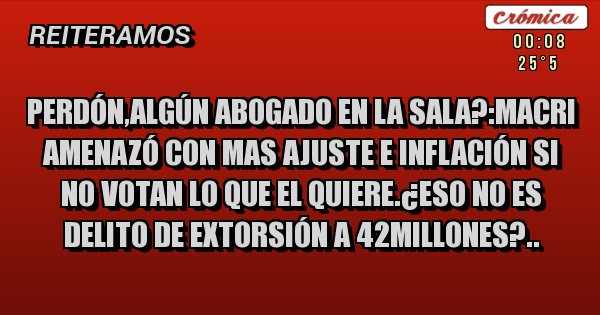 Placas Rojas - Perdón,algún abogado en la sala?:macri amenazó con mas ajuste e inflación si no votan lo que el quiere.¿eso no es delito de extorsión a 42millones?..