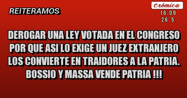 Placas Rojas - DEROGAR UNA LEY VOTADA EN EL CONGRESO POR QUE ASI LO EXIGE UN JUEZ EXTRANJERO LOS CONVIERTE EN TRAIDORES A LA PATRIA. BOSSIO Y MASSA VENDE PATRIA !!!