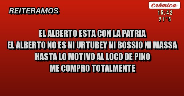 Placas Rojas - EL ALBERTO ESTA CON LA PATRIA
EL ALBERTO NO ES NI URTUBEY NI BOSSIO NI MASSA
HASTA LO MOTIVO AL LOCO DE PINO
ME COMPRO TOTALMENTE
