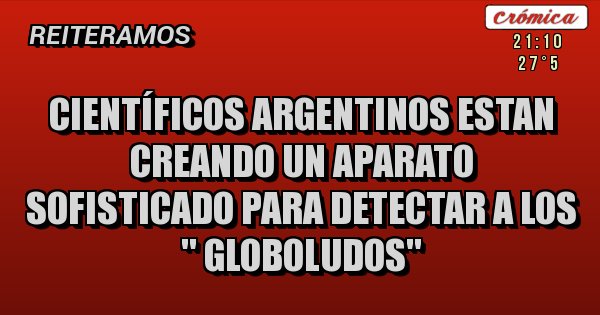 Placas Rojas - CIENTÍFICOS ARGENTINOS ESTAN CREANDO UN APARATO SOFISTICADO PARA DETECTAR A LOS '' GLOBOLUDOS''