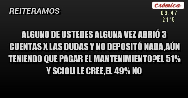 Placas Rojas - Alguno de ustedes alguna vez abrió 3 cuentas x las dudas y no depositó nada,aún teniendo que pagar el mantenimiento?el 51% y scioli le cree,el 49% NO Placas Rojas - Alguno de ustedes alguna vez abrió 3 cuentas x las dudas y no depositó nada,aún teniendo que pagar el mantenimiento?el 51% y scioli le cree,el 49% NO