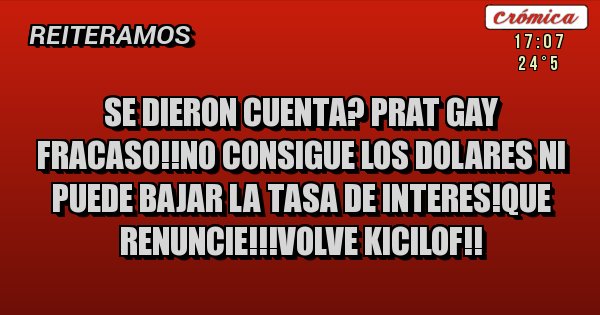Placas Rojas - SE DIERON CUENTA? PRAT GAY FRACASO!!NO CONSIGUE LOS DOLARES NI PUEDE BAJAR LA TASA DE INTERES!QUE RENUNCIE!!!VOLVE KICILOF!! Placas Rojas - SE DIERON CUENTA? PRAT GAY FRACASO!!NO CONSIGUE LOS DOLARES NI PUEDE BAJAR LA TASA DE INTERES!QUE RENUNCIE!!!VOLVE KICILOF!!
