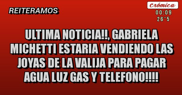 Placas Rojas - ULTIMA NOTICIA!!, GABRIELA MICHETTI ESTARIA VENDIENDO LAS JOYAS DE LA VALIJA PARA PAGAR AGUA LUZ GAS Y TELEFONO!!!!