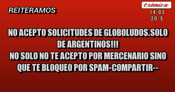 Placas Rojas - NO ACEPTO SOLICITUDES DE GLOBOLUDOS.SOLO DE ARGENTINOS!!!
NO SOLO NO TE ACEPTO POR MERCENARIO SINO QUE TE BLOQUEO POR SPAM-COMPARTIR--