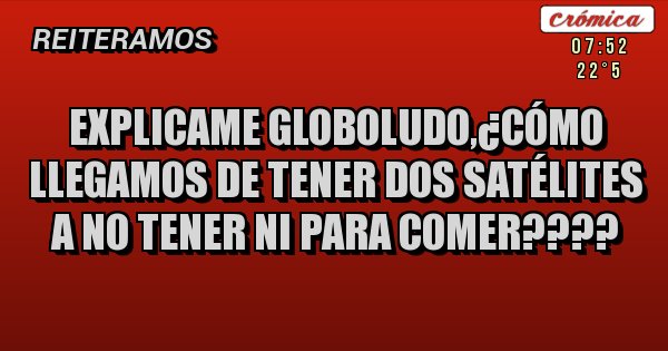 Placas Rojas - Explicame globoludo,¿cómo llegamos de tener dos satélites  a no tener ni para comer????