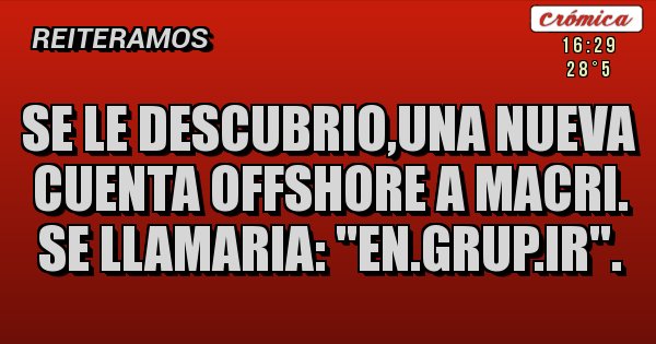 Placas Rojas - SE LE DESCUBRIO,UNA NUEVA CUENTA OFFSHORE A MACRI. SE LLAMARIA: ''EN.GRUP.IR''. Placas Rojas - SE LE DESCUBRIO,UNA NUEVA CUENTA OFFSHORE A MACRI. SE LLAMARIA: ''EN.GRUP.IR''.