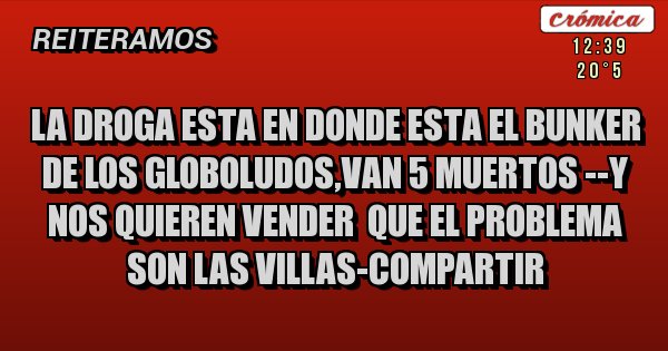 Placas Rojas - LA DROGA ESTA EN DONDE ESTA EL BUNKER DE LOS GLOBOLUDOS,VAN 5 MUERTOS --Y NOS QUIEREN VENDER  QUE EL PROBLEMA SON LAS VILLAS-COMPARTIR