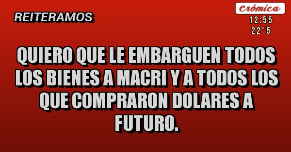Placas Rojas - QUIERO QUE LE EMBARGUEN TODOS LOS BIENES A MACRI Y A TODOS LOS QUE COMPRARON DOLARES A FUTURO.