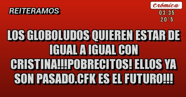 Placas Rojas - LOS GLOBOLUDOS QUIEREN ESTAR DE IGUAL A IGUAL CON CRISTINA!!!POBRECITOS! ELLOS YA SON PASADO.CFK ES EL FUTURO!!!