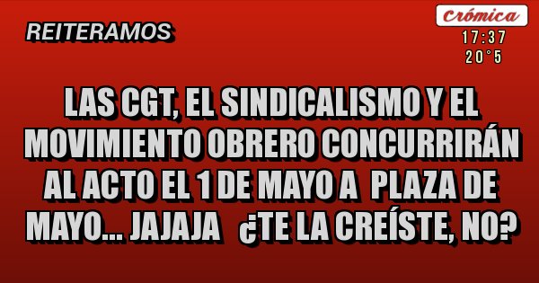 Placas Rojas - LAS CGT, EL SINDICALISMO Y EL MOVIMIENTO OBRERO CONCURRIRÁN AL ACTO EL 1 DE MAYO A  PLAZA DE MAYO... JAJAJA   ¿TE LA CREÍSTE, NO?