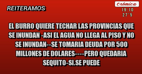 Placas Rojas - EL BURRO QUIERE TECHAR LAS PROVINCIAS QUE SE INUNDAN -ASI EL AGUA NO LLEGA AL PISO Y NO SE INUNDAN--SE TOMARIA DEUDA POR 500 MILLONES DE DOLARES----PERO QUEDARIA SEQUITO-SI.SE PUEDE