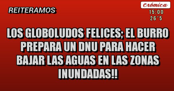 Placas Rojas - LOS GLOBOLUDOS FELICES; EL BURRO PREPARA UN DNU PARA HACER BAJAR LAS AGUAS EN LAS ZONAS INUNDADAS!!