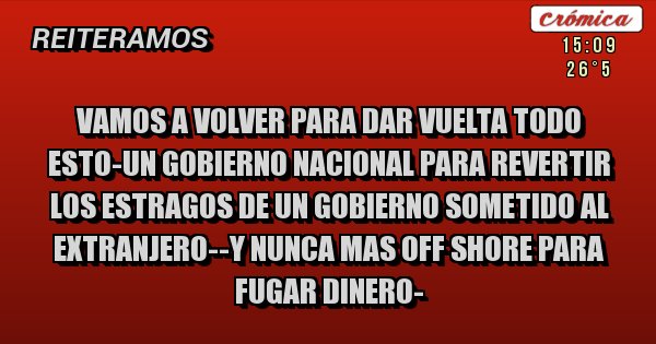 Placas Rojas - VAMOS A VOLVER PARA DAR VUELTA TODO ESTO-UN GOBIERNO NACIONAL PARA REVERTIR LOS ESTRAGOS DE UN GOBIERNO SOMETIDO AL EXTRANJERO--Y NUNCA MAS OFF SHORE PARA FUGAR DINERO-