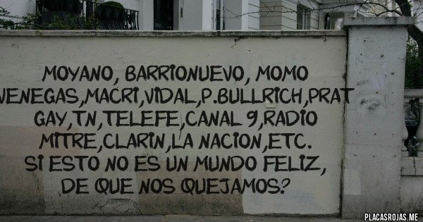 Placas Rojas - MOYANO, BARRIONUEVO, MOMO VENEGAS,MACRI,VIDAL,P.BULLRICH,PRAT GAY,TN,TELEFE,CANAL 9,RADIO MITRE,CLARIN,LA NACION,ETC.
SI ESTO NO ES UN MUNDO FELIZ, DE QUE NOS QUEJAMOS?