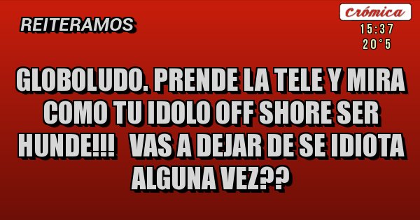 Placas Rojas - GLOBOLUDO. prende la tele y mira como tu idolo off shore ser hunde!!!   VAS A DEJAR DE SE IDIOTA ALGUNA VEZ??