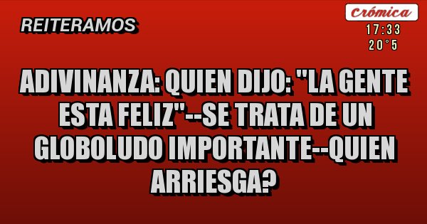 Placas Rojas - ADIVINANZA: QUIEN DIJO: ''LA GENTE ESTA FELIZ''--SE TRATA DE UN GLOBOLUDO IMPORTANTE--QUIEN ARRIESGA?