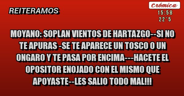 Placas Rojas - MOYANO: SOPLAN VIENTOS DE HARTAZGO--SI NO TE APURAS -SE TE APARECE UN TOSCO O UN ONGARO Y TE PASA POR ENCIMA---HACETE EL OPOSITOR ENOJADO CON EL MISMO QUE APOYASTE--LES SALIO TODO MAL!!!