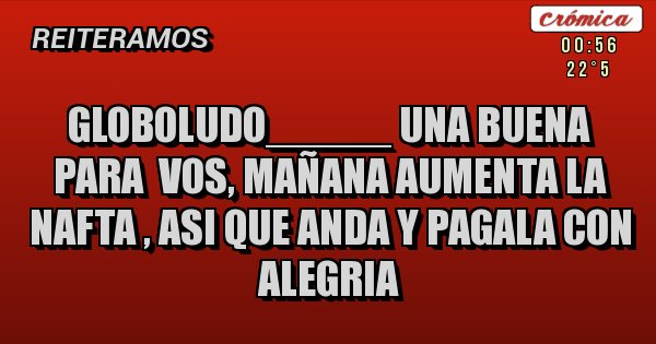 Placas Rojas - GLOBOLUDO_____ UNA BUENA PARA  VOS, MAÑANA AUMENTA LA NAFTA , ASI QUE ANDA Y PAGALA CON ALEGRIA