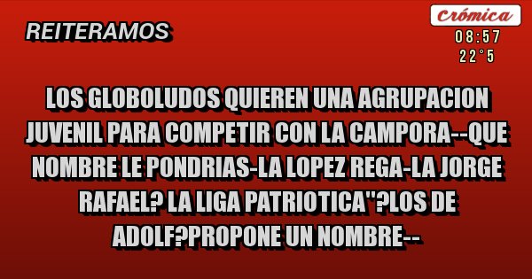 Placas Rojas - LOS GLOBOLUDOS QUIEREN UNA AGRUPACION JUVENIL PARA COMPETIR CON LA CAMPORA--QUE NOMBRE LE PONDRIAS-LA LOPEZ REGA-LA JORGE RAFAEL? LA LIGA PATRIOTICA''?LOS DE ADOLF?PROPONE UN NOMBRE--