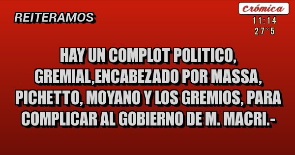 Placas Rojas - HAY UN COMPLOT POLITICO, GREMIAL,ENCABEZADO POR MASSA, PICHETTO, MOYANO Y LOS GREMIOS, PARA COMPLICAR AL GOBIERNO DE M. MACRI.-