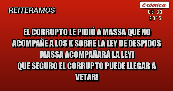 Placas Rojas - EL CORRUPTO LE PIDIÓ A MASSA QUE NO ACOMPAÑE A LOS K SOBRE LA LEY DE DESPIDOS
MASSA ACOMPAÑARÁ LA LEY!
QUE SEGURO EL CORRUPTO PUEDE LLEGAR A VETAR!