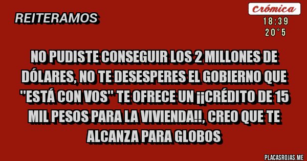 Placas Rojas - No pudiste conseguir los 2 millones de dólares, no te desesperes el gobierno que ''está con vos'' te ofrece un ¡¡crédito de 15 mil pesos para la vivienda!!, creo que te alcanza para globos