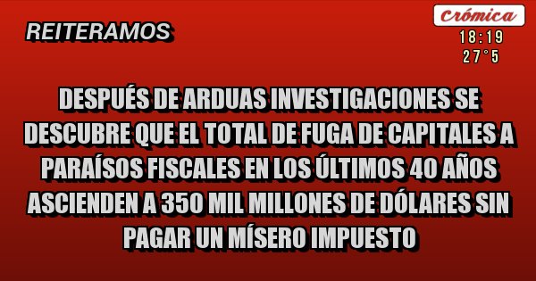 Placas Rojas - Después de arduas investigaciones se descubre que el total de fuga de capitales a paraísos fiscales en los últimos 40 años ascienden a 350 mil millones de dólares sin pagar un mísero impuesto