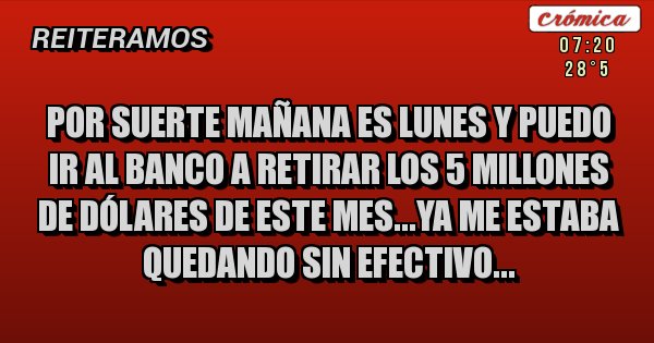 Placas Rojas - por suerte mañana es lunes y puedo ir al banco a retirar los 5 millones de dólares de este mes...ya me estaba quedando sin efectivo... Placas Rojas - por suerte mañana es lunes y puedo ir al banco a retirar los 5 millones de dólares de este mes...ya me estaba quedando sin efectivo...