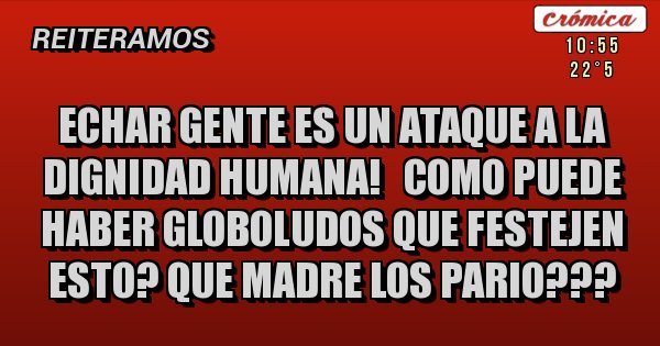 Placas Rojas - ECHAR GENTE ES UN ATAQUE A LA DIGNIDAD HUMANA!   COMO PUEDE HABER GLOBOLUDOS QUE FESTEJEN ESTO? QUE MADRE LOS PARIO???