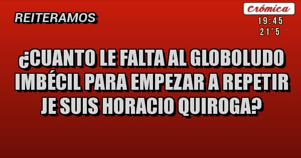 Placas Rojas - ¿Cuanto le falta al globoludo imbécil para empezar a repetir JE SUIS HORACIO QUIROGA?