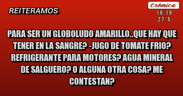 Placas Rojas - PARA SER UN GLOBOLUDO AMARILLO..QUE HAY QUE TENER EN LA SANGRE? -JUGO DE TOMATE FRIO? REFRIGERANTE PARA MOTORES? AGUA MINERAL DE SALGUERO? O ALGUNA OTRA COSA? ME CONTESTAN?