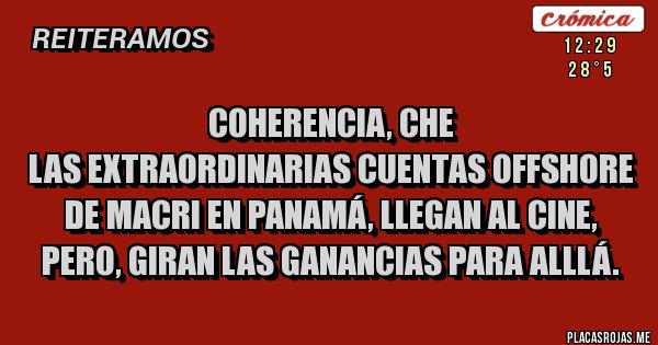 Placas Rojas - COHERENCIA, CHE
LAS EXTRAORDINARIAS CUENTAS OFFSHORE DE MACRI EN PANAMÁ, LLEGAN AL CINE, PERO, GIRAN LAS GANANCIAS PARA ALLLÁ. Placas Rojas - COHERENCIA, CHE
LAS EXTRAORDINARIAS CUENTAS OFFSHORE DE MACRI EN PANAMÁ, LLEGAN AL CINE, PERO, GIRAN LAS GANANCIAS PARA ALLLÁ.