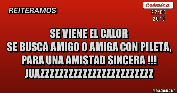 Placas Rojas - SE VIENE EL CALOR
SE BUSCA AMIGO O AMIGA CON PILETA, PARA UNA AMISTAD SINCERA !!!
JUAZZZZZZZZZZZZZZZZZZZZZZZZ