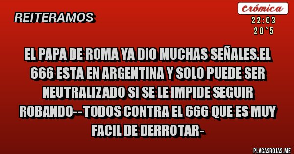 Placas Rojas - EL PAPA DE ROMA YA DIO MUCHAS SEÑALES.EL 666 ESTA EN ARGENTINA Y SOLO PUEDE SER NEUTRALIZADO SI SE LE IMPIDE SEGUIR ROBANDO--TODOS CONTRA EL 666 QUE ES MUY FACIL DE DERROTAR-