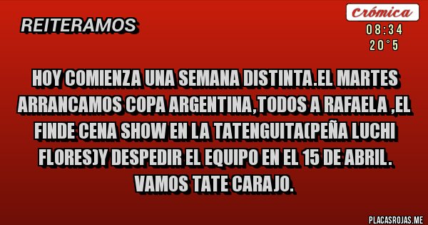 Placas Rojas - HOY COMIENZA UNA SEMANA DISTINTA.EL MARTES ARRANCAMOS COPA ARGENTINA,TODOS A RAFAELA ,EL FINDE CENA SHOW EN LA TATENGUITA(PEÑA LUCHI FLORES)Y DESPEDIR EL EQUIPO EN EL 15 DE ABRIL.
VAMOS TATE CARAJO.